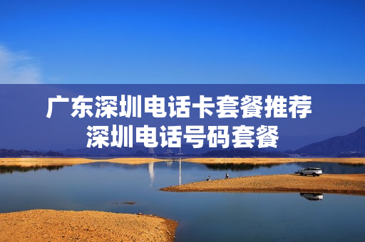 广东深圳电话卡套餐推荐 深圳电话号码套餐