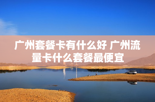 广州套餐卡有什么好 广州流量卡什么套餐最便宜