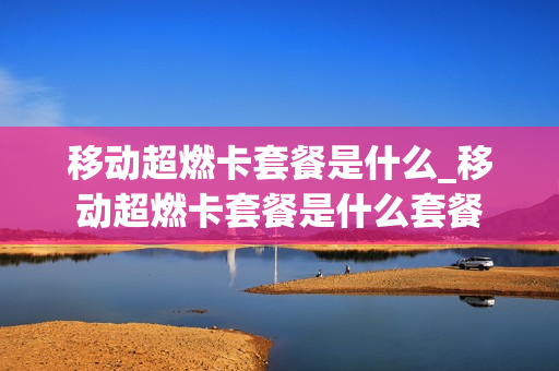 移动超燃卡套餐是什么_移动超燃卡套餐是什么套餐