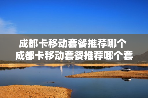 成都卡移动套餐推荐哪个 成都卡移动套餐推荐哪个套餐