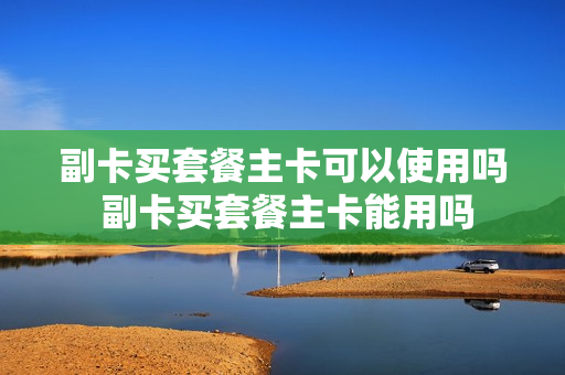 副卡买套餐主卡可以使用吗 副卡买套餐主卡能用吗