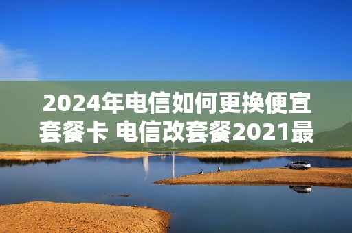 2024年电信如何更换便宜套餐卡 电信改套餐2021最划算