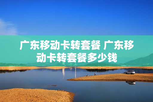 广东移动卡转套餐 广东移动卡转套餐多少钱