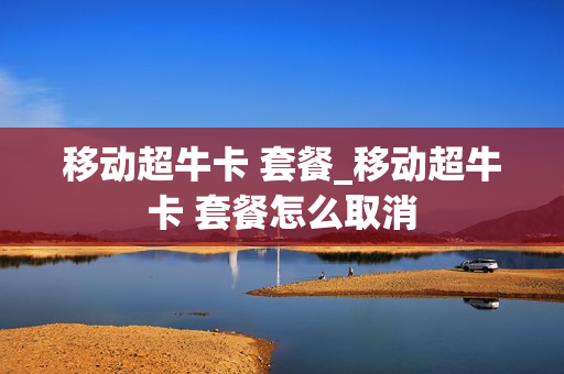 移动超牛卡 套餐_移动超牛卡 套餐怎么取消