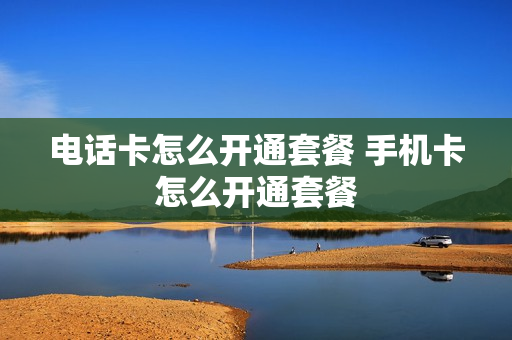 电话卡怎么开通套餐 手机卡怎么开通套餐
