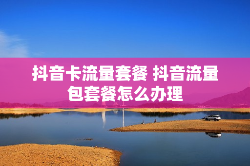 抖音卡流量套餐 抖音流量包套餐怎么办理