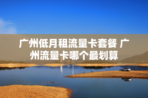广州低月租流量卡套餐 广州流量卡哪个最划算