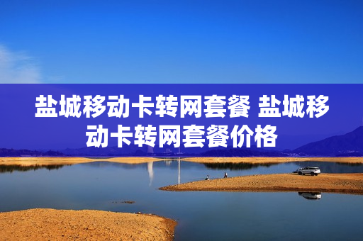 盐城移动卡转网套餐 盐城移动卡转网套餐价格
