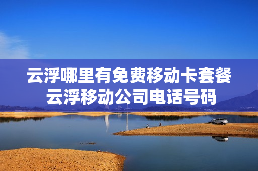 云浮哪里有免费移动卡套餐 云浮移动公司电话号码