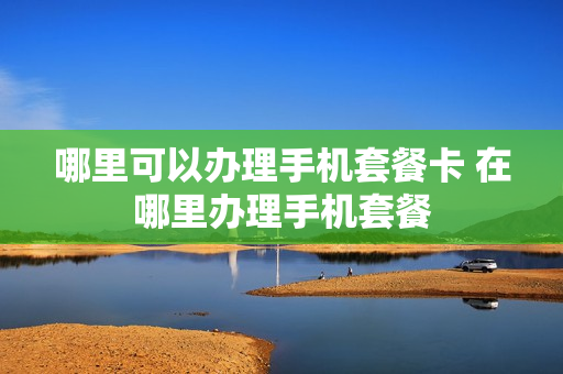 哪里可以办理手机套餐卡 在哪里办理手机套餐