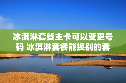 冰淇淋套餐主卡可以变更号码 冰淇淋套餐能换别的套餐吗
