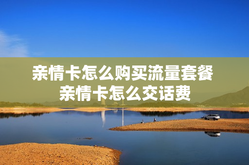 亲情卡怎么购买流量套餐 亲情卡怎么交话费