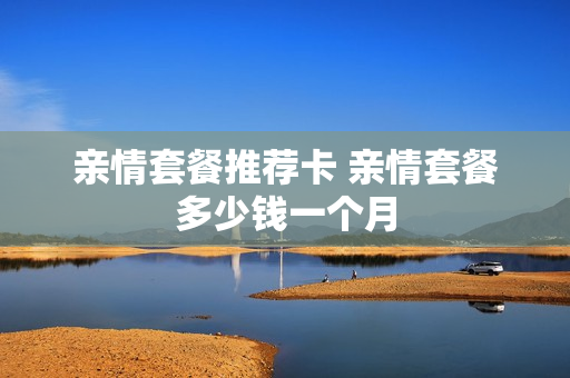 亲情套餐推荐卡 亲情套餐多少钱一个月