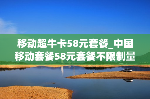 移动超牛卡58元套餐_中国移动套餐58元套餐不限制量