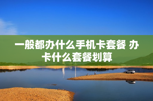 一般都办什么手机卡套餐 办卡什么套餐划算