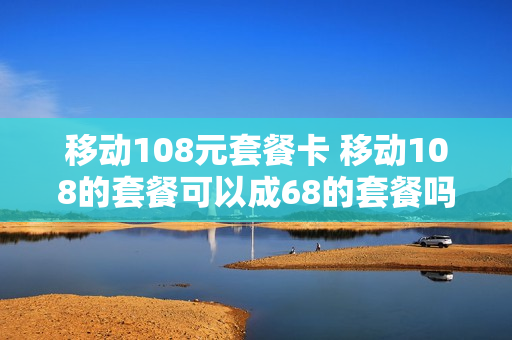 移动108元套餐卡 移动108的套餐可以成68的套餐吗