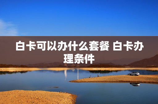 白卡可以办什么套餐 白卡办理条件