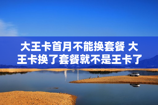 大王卡首月不能换套餐 大王卡换了套餐就不是王卡了吗