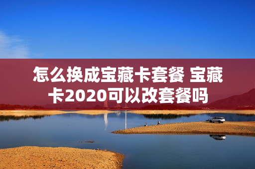怎么换成宝藏卡套餐 宝藏卡2020可以改套餐吗