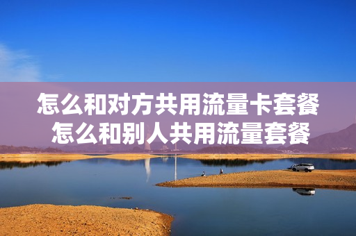 怎么和对方共用流量卡套餐 怎么和别人共用流量套餐