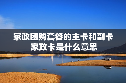 家政团购套餐的主卡和副卡 家政卡是什么意思