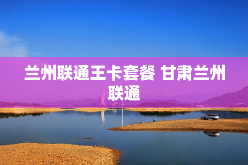 兰州联通王卡套餐 甘肃兰州联通