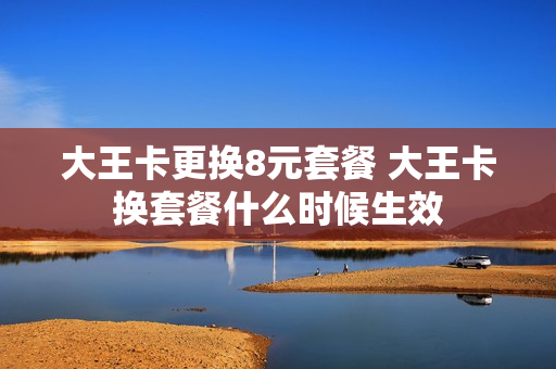 大王卡更换8元套餐 大王卡换套餐什么时候生效