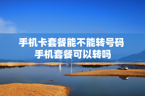 手机卡套餐能不能转号码 手机套餐可以转吗