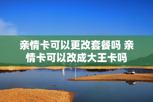 亲情卡可以更改套餐吗 亲情卡可以改成大王卡吗