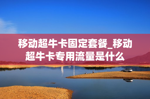 移动超牛卡固定套餐_移动超牛卡专用流量是什么