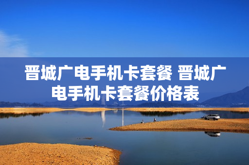 晋城广电手机卡套餐 晋城广电手机卡套餐价格表