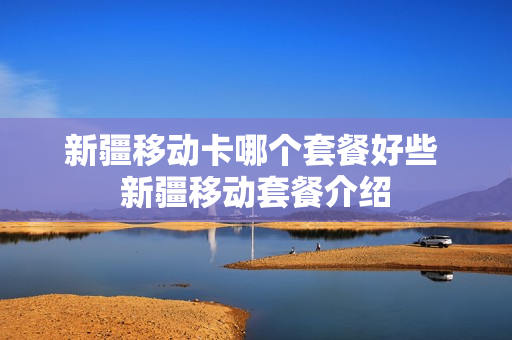 新疆移动卡哪个套餐好些 新疆移动套餐介绍