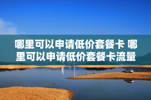 哪里可以申请低价套餐卡 哪里可以申请低价套餐卡流量