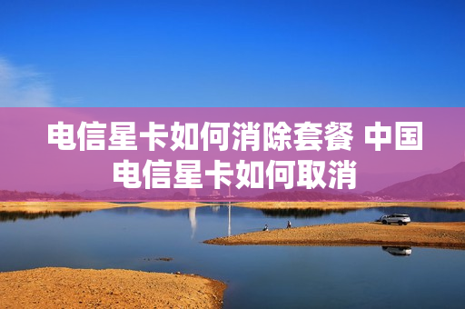 电信星卡如何消除套餐 中国电信星卡如何取消