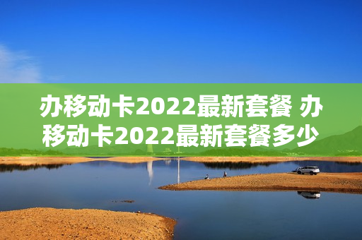 办移动卡2022最新套餐 办移动卡2022最新套餐多少钱