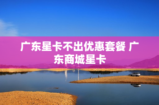 广东星卡不出优惠套餐 广东商城星卡