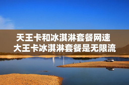 天王卡和冰淇淋套餐网速 大王卡冰淇淋套餐是无限流量吗