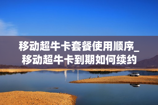 移动超牛卡套餐使用顺序_移动超牛卡到期如何续约