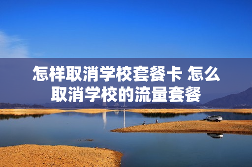 怎样取消学校套餐卡 怎么取消学校的流量套餐