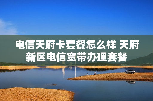 电信天府卡套餐怎么样 天府新区电信宽带办理套餐