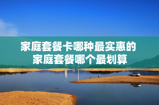 家庭套餐卡哪种最实惠的 家庭套餐哪个最划算