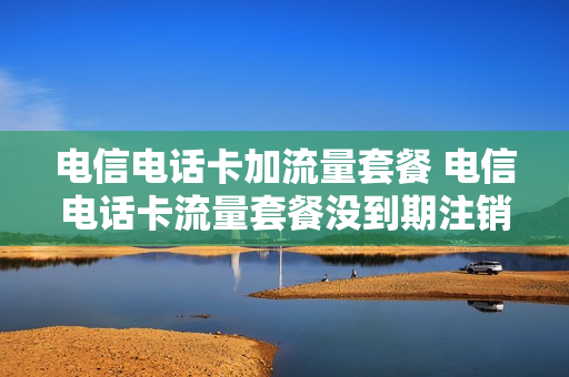 电信电话卡加流量套餐 电信电话卡流量套餐没到期注销交多少违约金