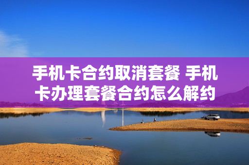 手机卡合约取消套餐 手机卡办理套餐合约怎么解约