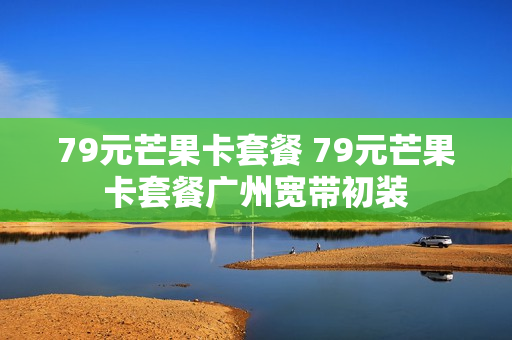 79元芒果卡套餐 79元芒果卡套餐广州宽带初装