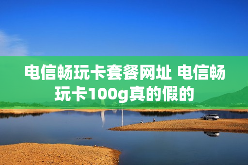 电信畅玩卡套餐网址 电信畅玩卡100g真的假的
