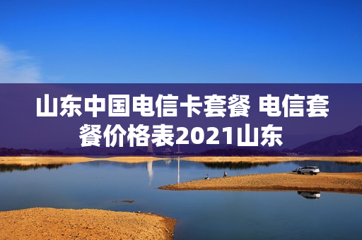 山东中国电信卡套餐 电信套餐价格表2021山东