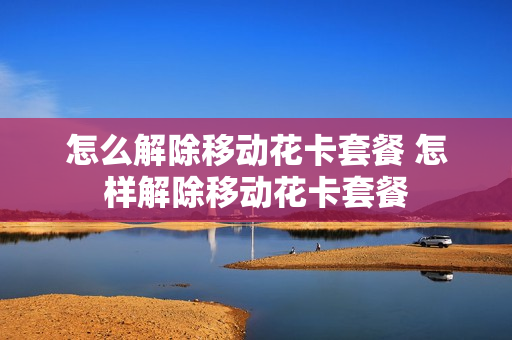 怎么解除移动花卡套餐 怎样解除移动花卡套餐
