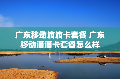 广东移动滴滴卡套餐 广东移动滴滴卡套餐怎么样