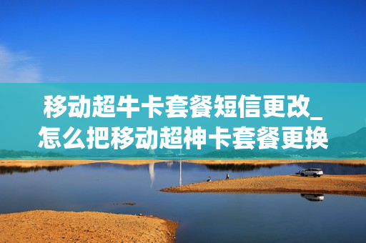 移动超牛卡套餐短信更改_怎么把移动超神卡套餐更换