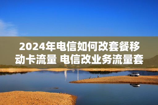 2024年电信如何改套餐移动卡流量 电信改业务流量套餐介绍